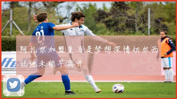 阿扎尔加盟皇马是梦想深情切尔西让他未能早离开