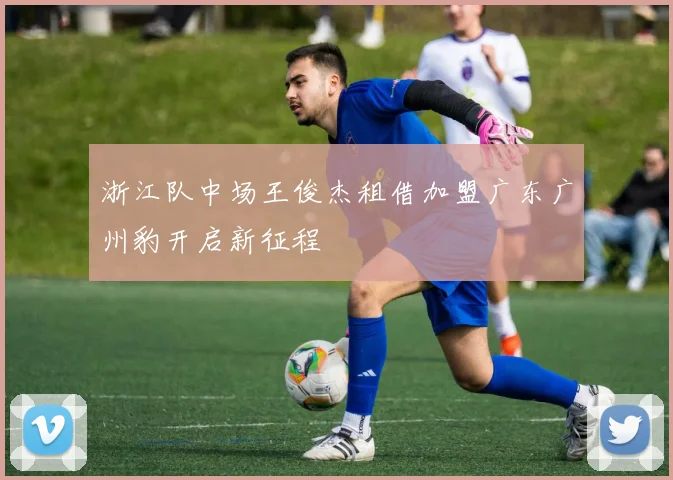 浙江队中场王俊杰租借加盟广东广州豹开启新征程