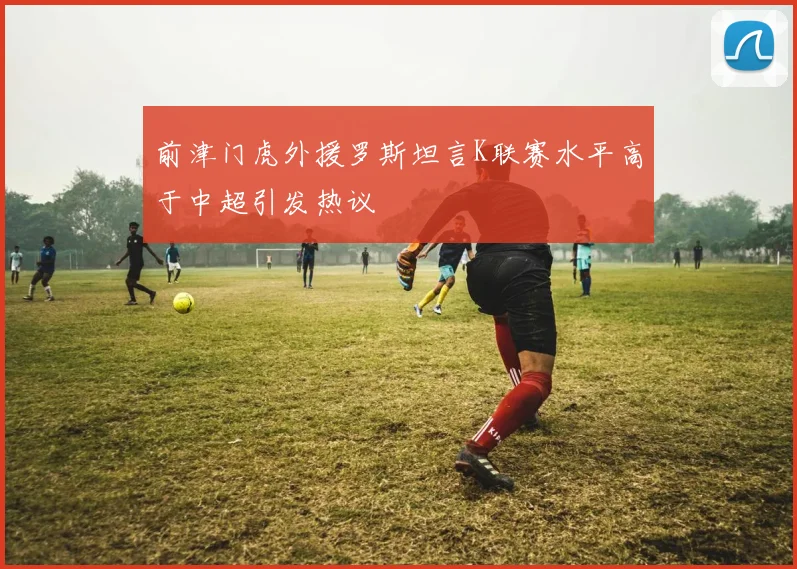 前津门虎外援罗斯坦言K联赛水平高于中超引发热议