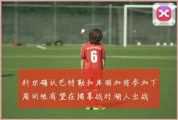 科尔确认巴特勒和库明加将参加下周训练有望在揭幕战对湖人出战
