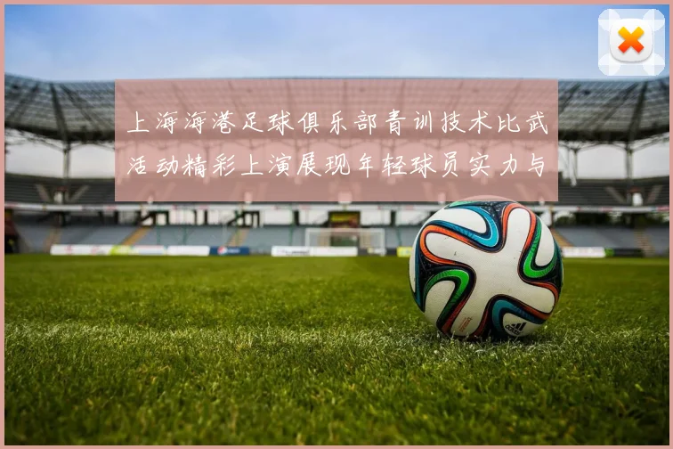 上海海港足球俱乐部青训技术比武活动精彩上演展现年轻球员实力与潜力