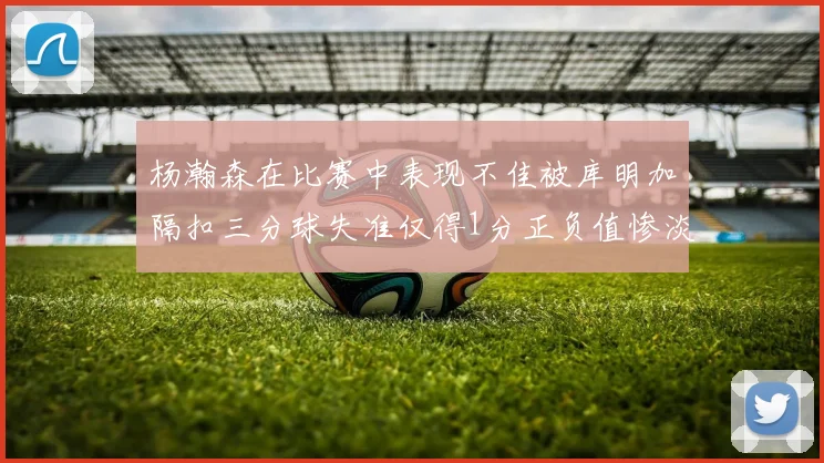杨瀚森在比赛中表现不佳被库明加隔扣三分球失准仅得1分正负值惨淡11