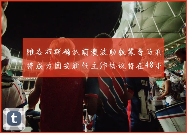 雅各布斯确认前澳波助教蒙哥马利将成为国安新任主帅协议将在48小时内签署