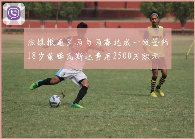 法媒报道罗马与马赛达成一致签约18岁前锋瓦斯达费用2500万欧元