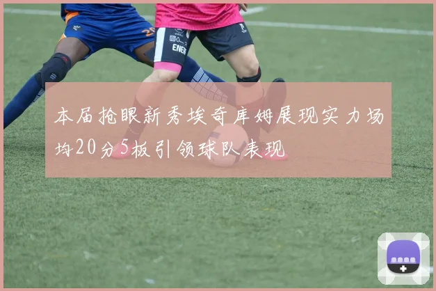 本届抢眼新秀埃奇库姆展现实力场均20分5板引领球队表现