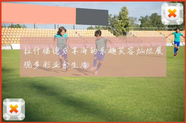 拉什福德分享海钓乐趣笑容灿烂展现多彩业余生活
