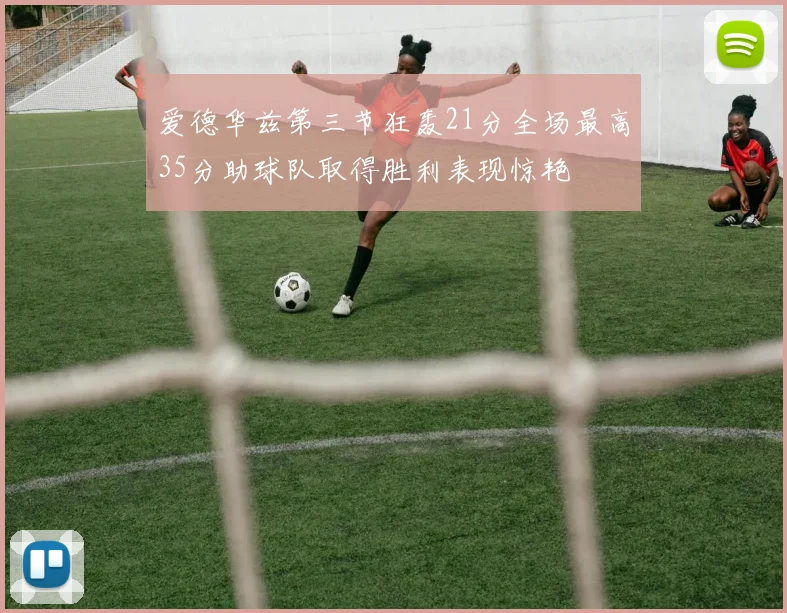 爱德华兹第三节狂轰21分全场最高35分助球队取得胜利表现惊艳