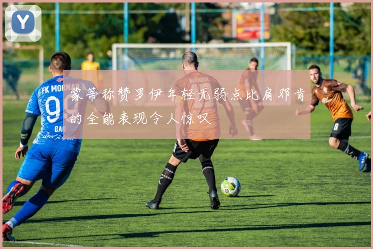 蒙蒂称赞罗伊年轻无弱点比肩邓肯的全能表现令人惊叹