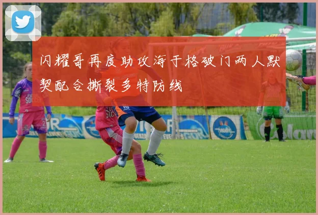 闪耀哥再度助攻海于格破门两人默契配合撕裂多特防线