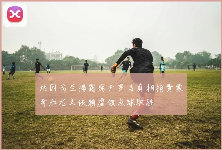 纳因戈兰揭露离开罗马真相指责蒙奇和尤文依赖虚假点球取胜