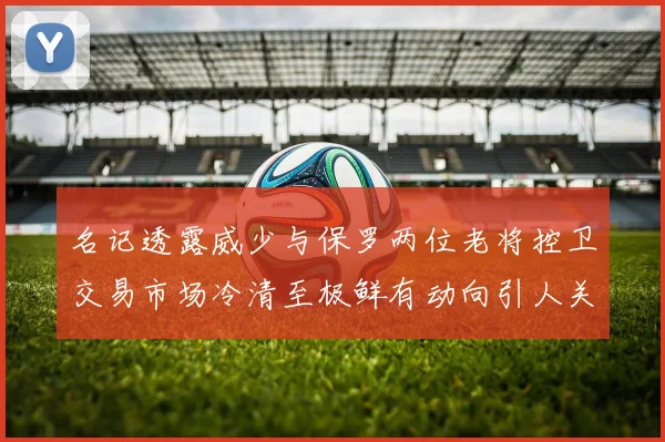 名记透露威少与保罗两位老将控卫交易市场冷清至极鲜有动向引人关注