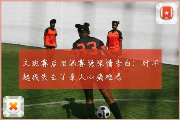 文班赛后泪洒赛场深情告白：对不起我失去了亲人心痛难忍
