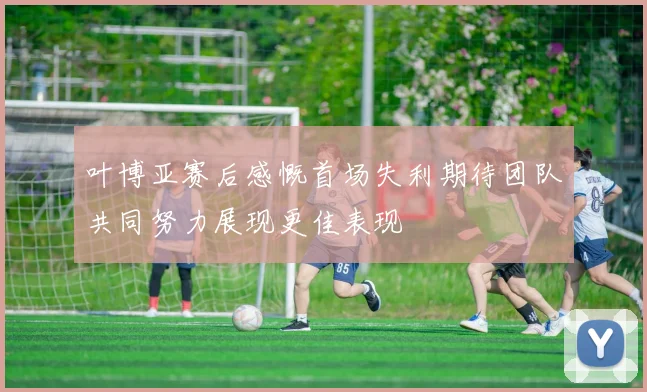 叶博亚赛后感慨首场失利期待团队共同努力展现更佳表现