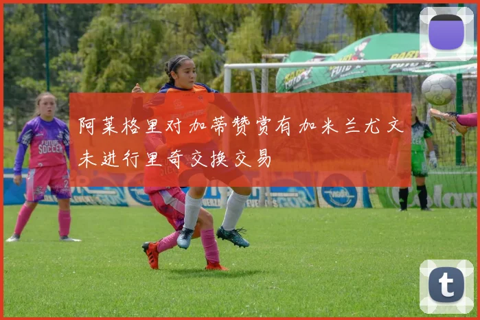 阿莱格里对加蒂赞赏有加米兰尤文未进行里奇交换交易