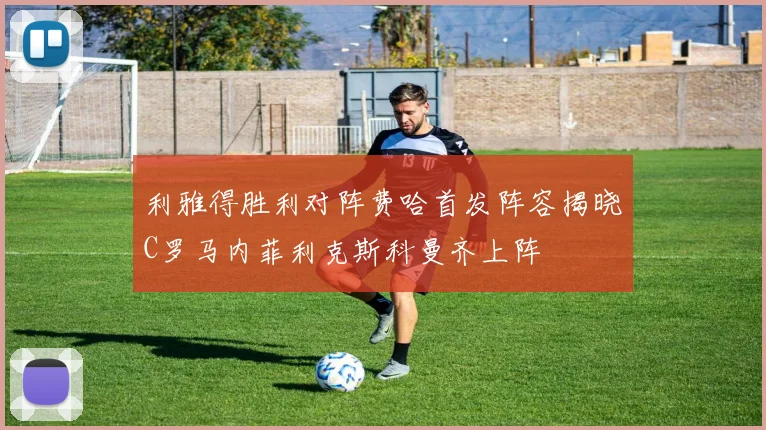 利雅得胜利对阵费哈首发阵容揭晓C罗马内菲利克斯科曼齐上阵