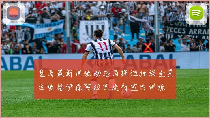 皇马最新训练动态马斯坦托诺全员合练赫伊森阿拉巴进行室内训练