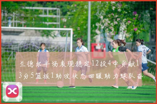兰德尔半场表现稳定12投4中贡献13分5篮板1助攻状态回暖助力球队奋战