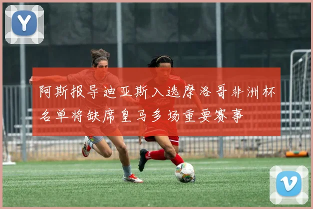 阿斯报导迪亚斯入选摩洛哥非洲杯名单将缺席皇马多场重要赛事