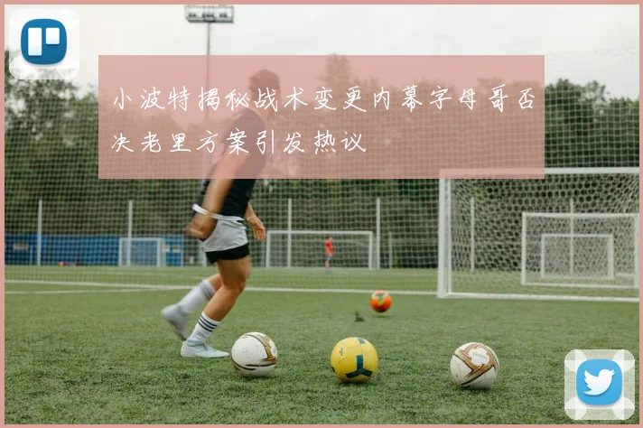 小波特揭秘战术变更内幕字母哥否决老里方案引发热议