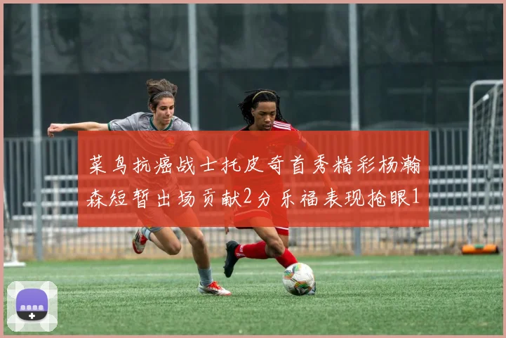 菜鸟抗癌战士托皮奇首秀精彩杨瀚森短暂出场贡献2分乐福表现抢眼14分钟斩获11分2助