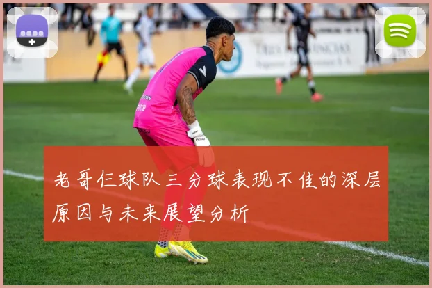 老哥仨球队三分球表现不佳的深层原因与未来展望分析