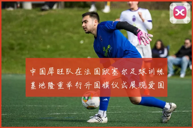 中国犀旺队在法国欧塞尔足球训练基地隆重举行升国旗仪式展现爱国情怀