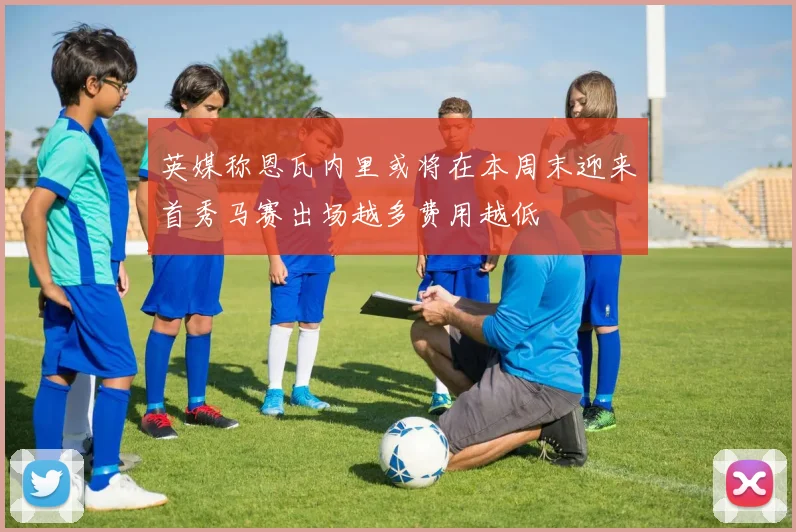 英媒称恩瓦内里或将在本周末迎来首秀马赛出场越多费用越低