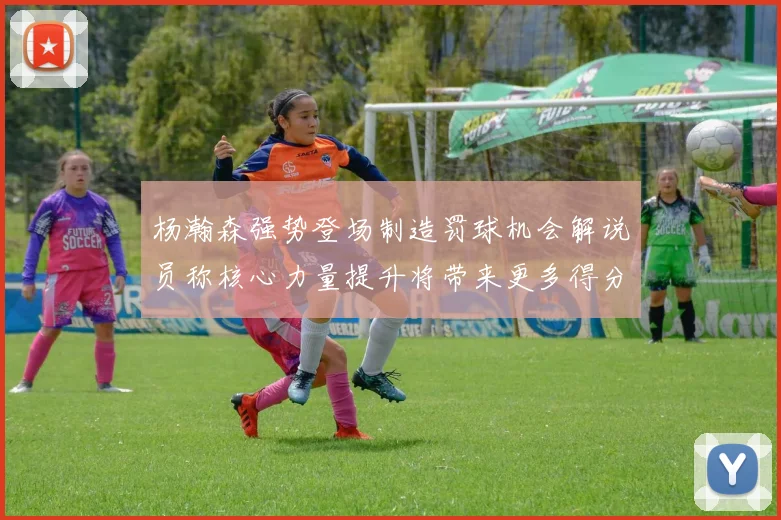 杨瀚森强势登场制造罚球机会解说员称核心力量提升将带来更多得分可能