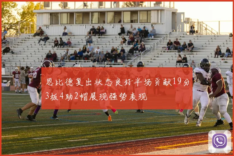恩比德复出状态良好半场贡献19分3板4助2帽展现强势表现