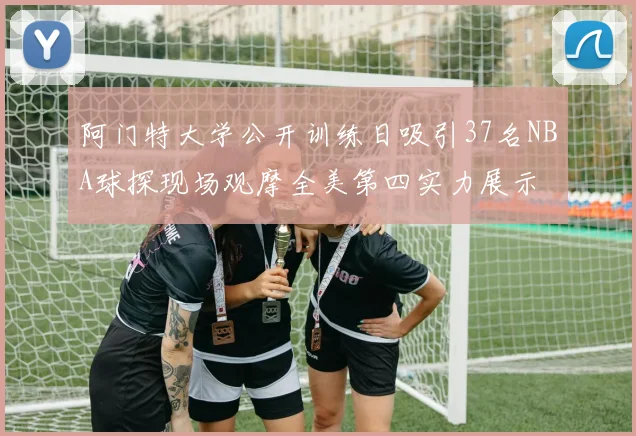 阿门特大学公开训练日吸引37名NBA球探现场观摩全美第四实力展示