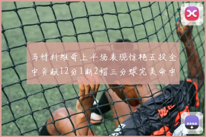 马特科维奇上半场表现惊艳五投全中贡献12分1断2帽三分球完美命中