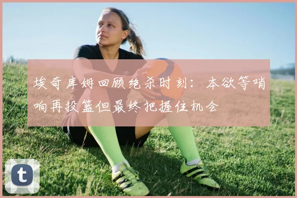 埃奇库姆回顾绝杀时刻：本欲等哨响再投篮但最终把握住机会