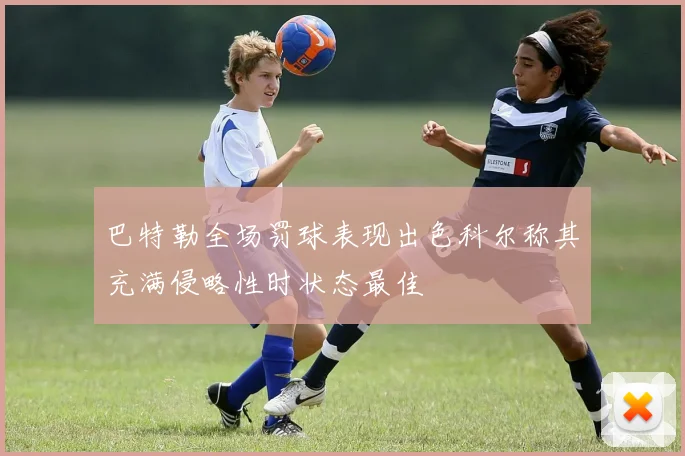 巴特勒全场罚球表现出色科尔称其充满侵略性时状态最佳