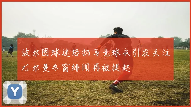 波尔图球迷怒扔马竞球衣引发关注尤尔曼冬窗绯闻再被提起