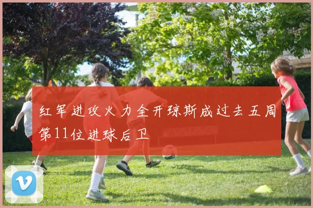 红军进攻火力全开琼斯成过去五周第11位进球后卫