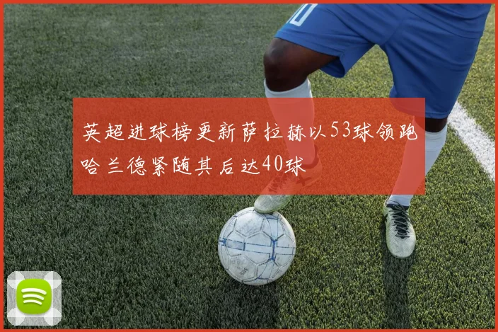 英超进球榜更新萨拉赫以53球领跑哈兰德紧随其后达40球