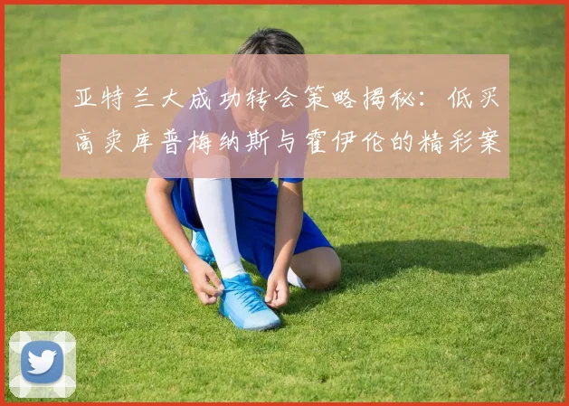 亚特兰大成功转会策略揭秘：低买高卖库普梅纳斯与霍伊伦的精彩案例