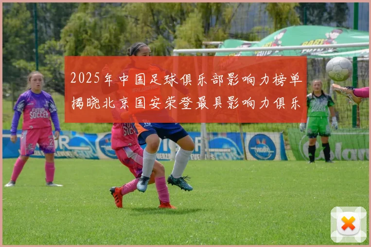 2025年中国足球俱乐部影响力榜单揭晓北京国安荣登最具影响力俱乐部榜首