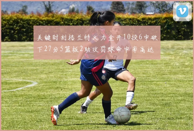 关键时刻格兰特火力全开10投6中砍下27分5篮板2助攻罚球命中率高达857