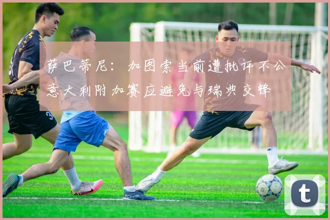 萨巴蒂尼：加图索当前遭批评不公意大利附加赛应避免与瑞典交锋