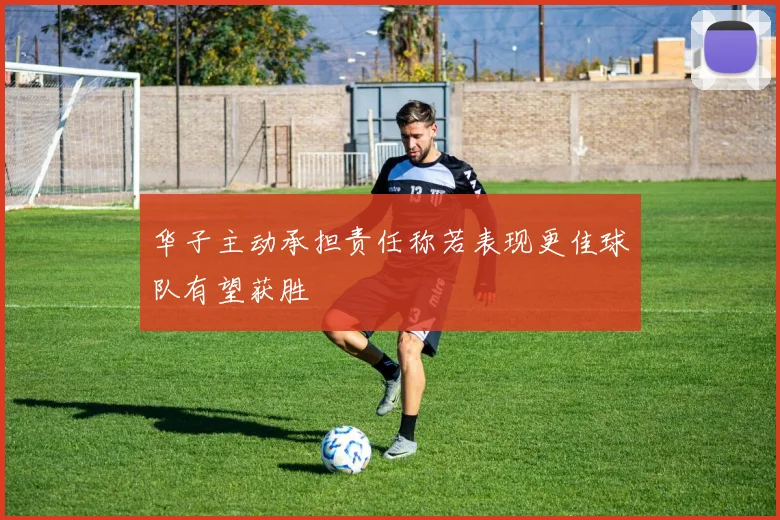 华子主动承担责任称若表现更佳球队有望获胜