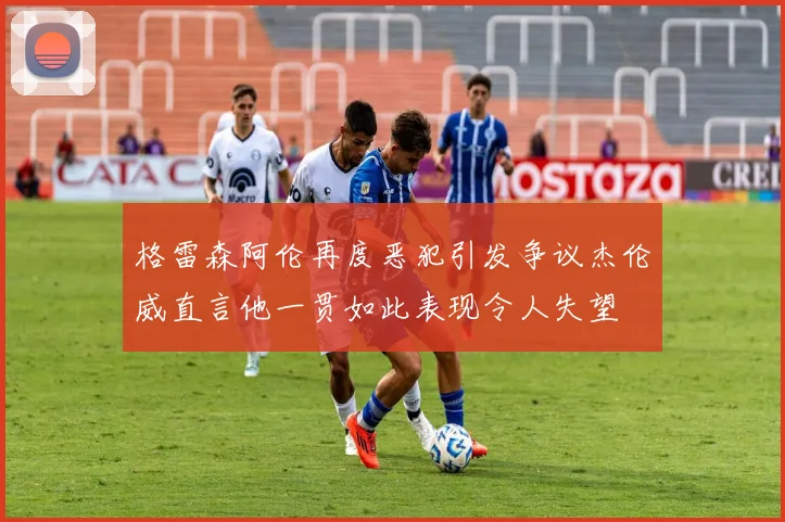 格雷森阿伦再度恶犯引发争议杰伦威直言他一贯如此表现令人失望