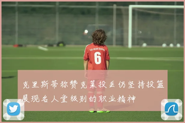 克里斯蒂称赞克莱投丢仍坚持投篮展现名人堂级别的职业精神